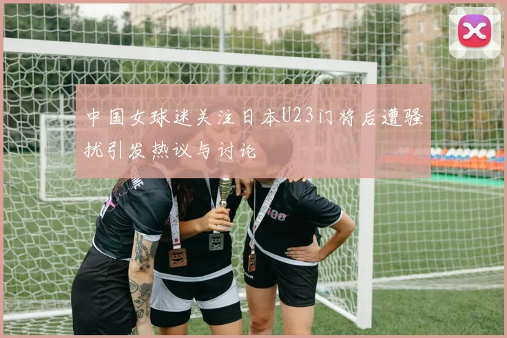 中国女球迷关注日本U23门将后遭骚扰引发热议与讨论