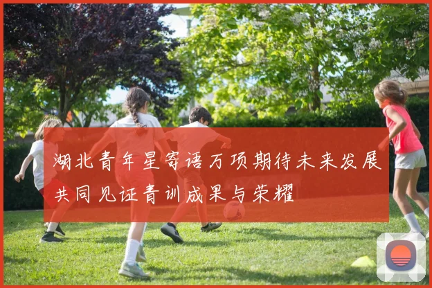 湖北青年星寄语万项期待未来发展共同见证青训成果与荣耀