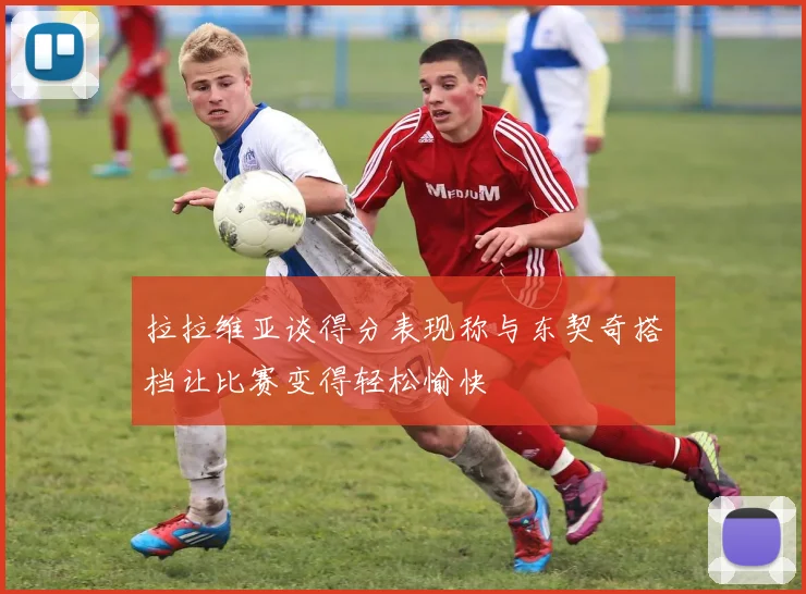 拉拉维亚谈得分表现称与东契奇搭档让比赛变得轻松愉快