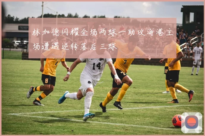 林加德闪耀全场两球一助攻海港主场遭遇逆转落后三球