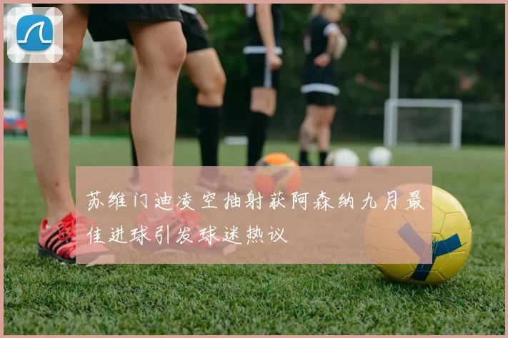 苏维门迪凌空抽射获阿森纳九月最佳进球引发球迷热议