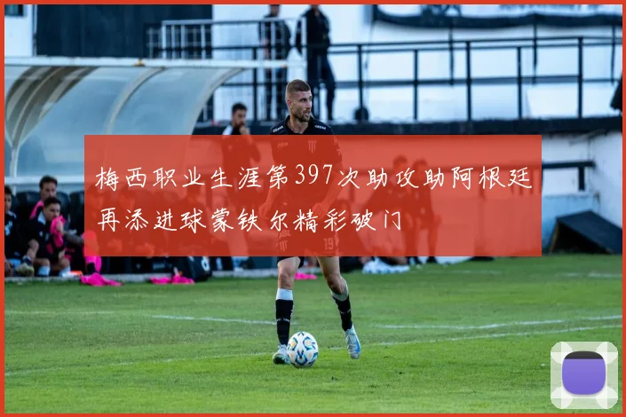 梅西职业生涯第397次助攻助阿根廷再添进球蒙铁尔精彩破门