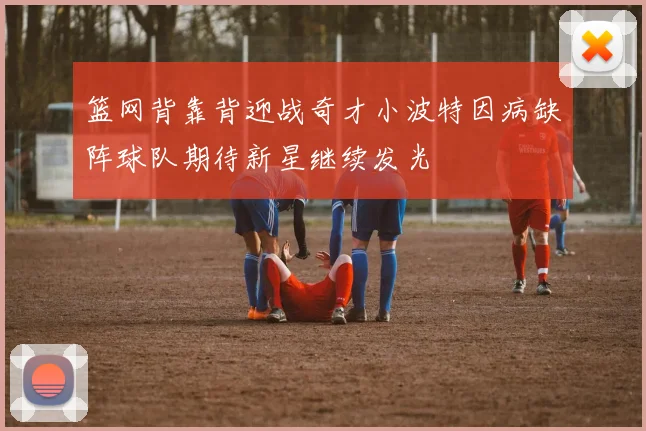 篮网背靠背迎战奇才小波特因病缺阵球队期待新星继续发光