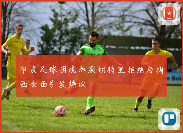 印度足球困境加剧切特里拒绝与梅西会面引发热议