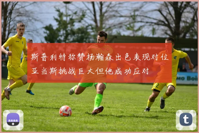 斯普利特称赞杨瀚森出色表现对位亚当斯挑战巨大但他成功应对