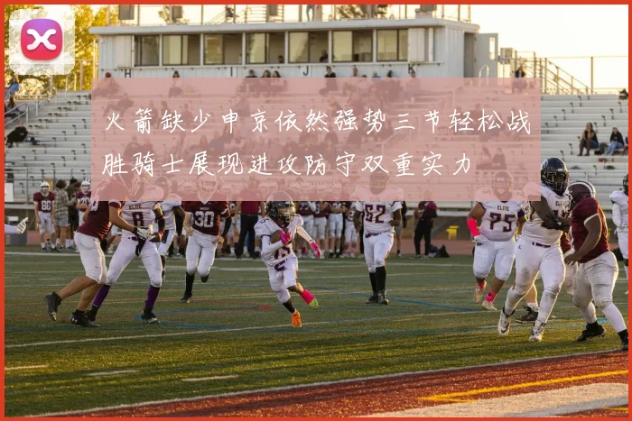 火箭缺少申京依然强势三节轻松战胜骑士展现进攻防守双重实力