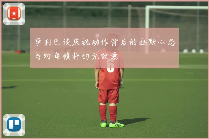萨利巴谈庆祝动作背后的幽默心态与对角旗杆的无敌意