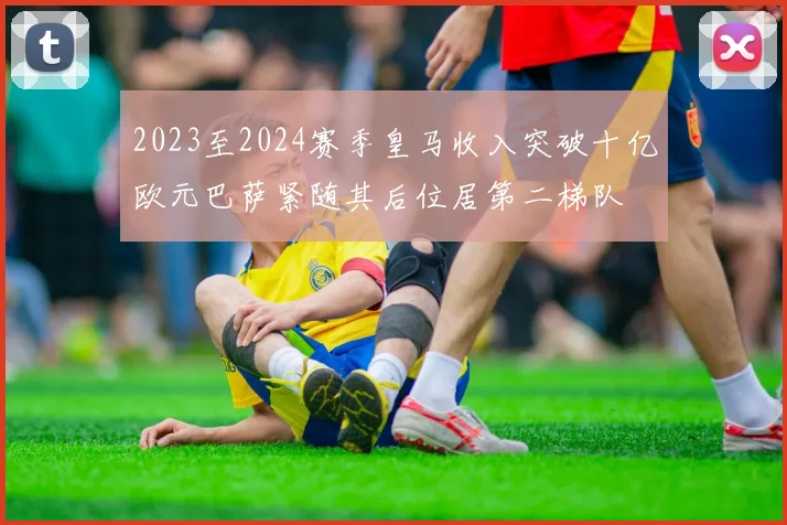 2023至2024赛季皇马收入突破十亿欧元巴萨紧随其后位居第二梯队