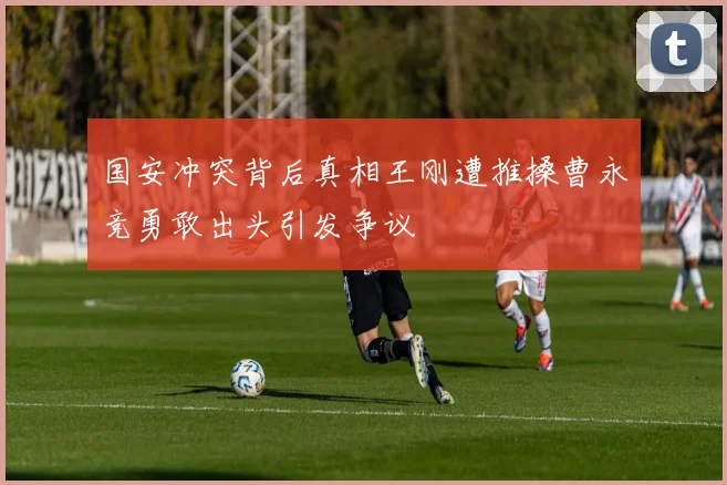 国安冲突背后真相王刚遭推搡曹永竞勇敢出头引发争议