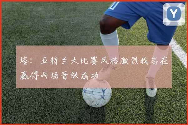 塔：亚特兰大比赛风格激烈我志在赢得两场晋级成功