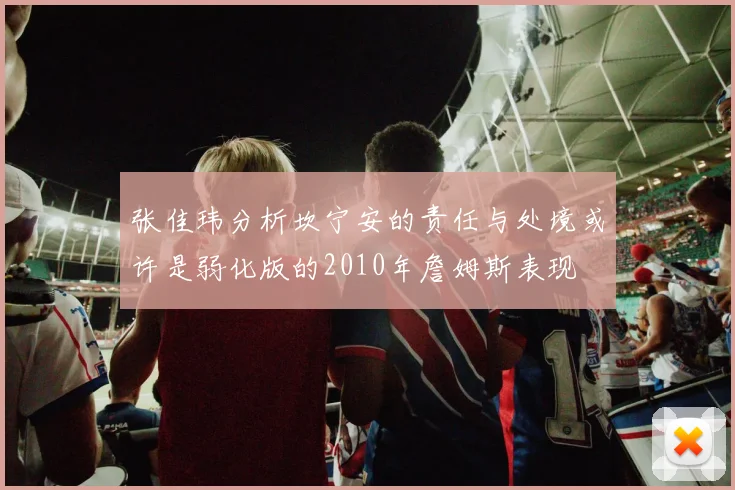 张佳玮分析坎宁安的责任与处境或许是弱化版的2010年詹姆斯表现