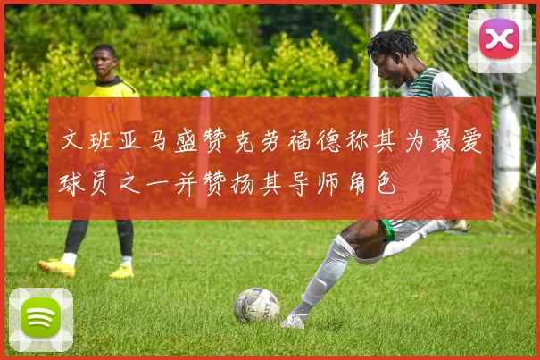文班亚马盛赞克劳福德称其为最爱球员之一并赞扬其导师角色