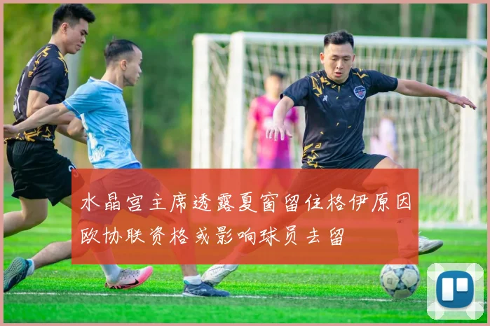水晶宫主席透露夏窗留住格伊原因欧协联资格或影响球员去留