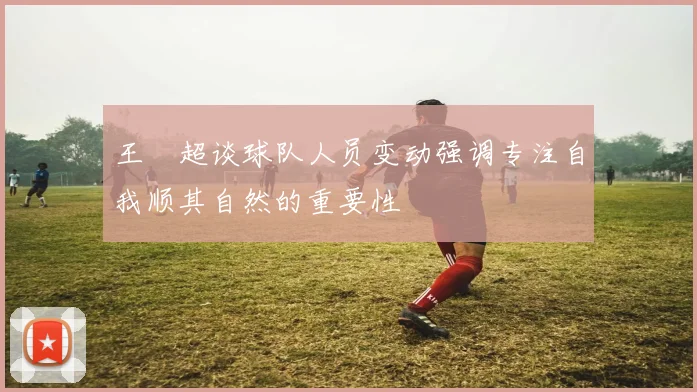 王燊超谈球队人员变动强调专注自我顺其自然的重要性