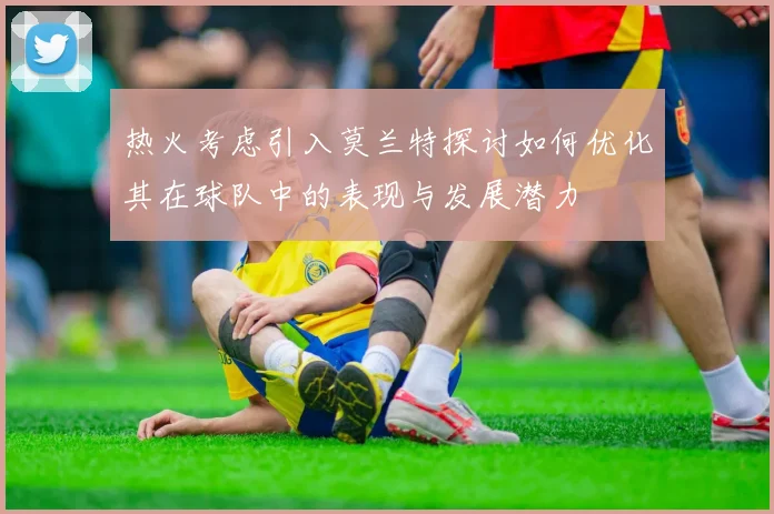 热火考虑引入莫兰特探讨如何优化其在球队中的表现与发展潜力