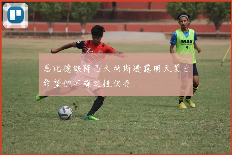恩比德缺阵已久纳斯透露明天复出希望但不确定性仍存