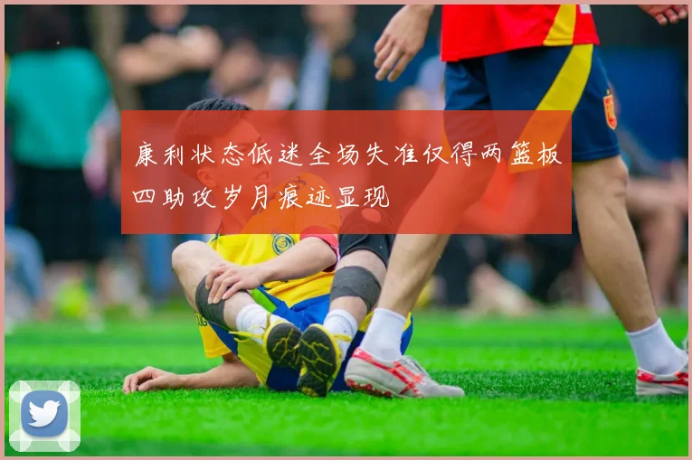 康利状态低迷全场失准仅得两篮板四助攻岁月痕迹显现