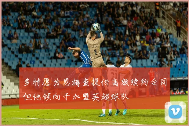 多特愿为恩梅查提供高额续约合同但他倾向于加盟英超球队