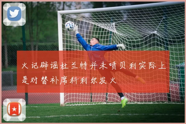 火记辟谣杜兰特并未喷贝利实际上是对替补席科利尔发火
