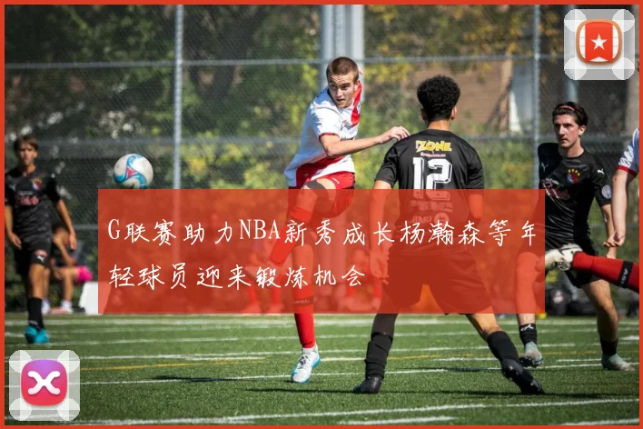 G联赛助力NBA新秀成长杨瀚森等年轻球员迎来锻炼机会